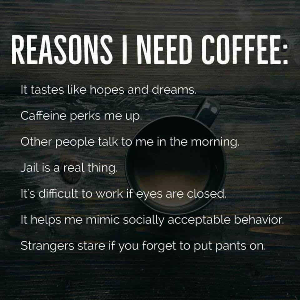 Text overlayed on a cup of coffee, reading: Reasons I need coffee: It tastes like hopes and dreams, caffeine perks me up, other people talk to me in the morning, jail is a real thing, it's difficult to work if eyes are closed, it helps me mimic socially acceptable behavior, strangers stare if you forget to put pants on.