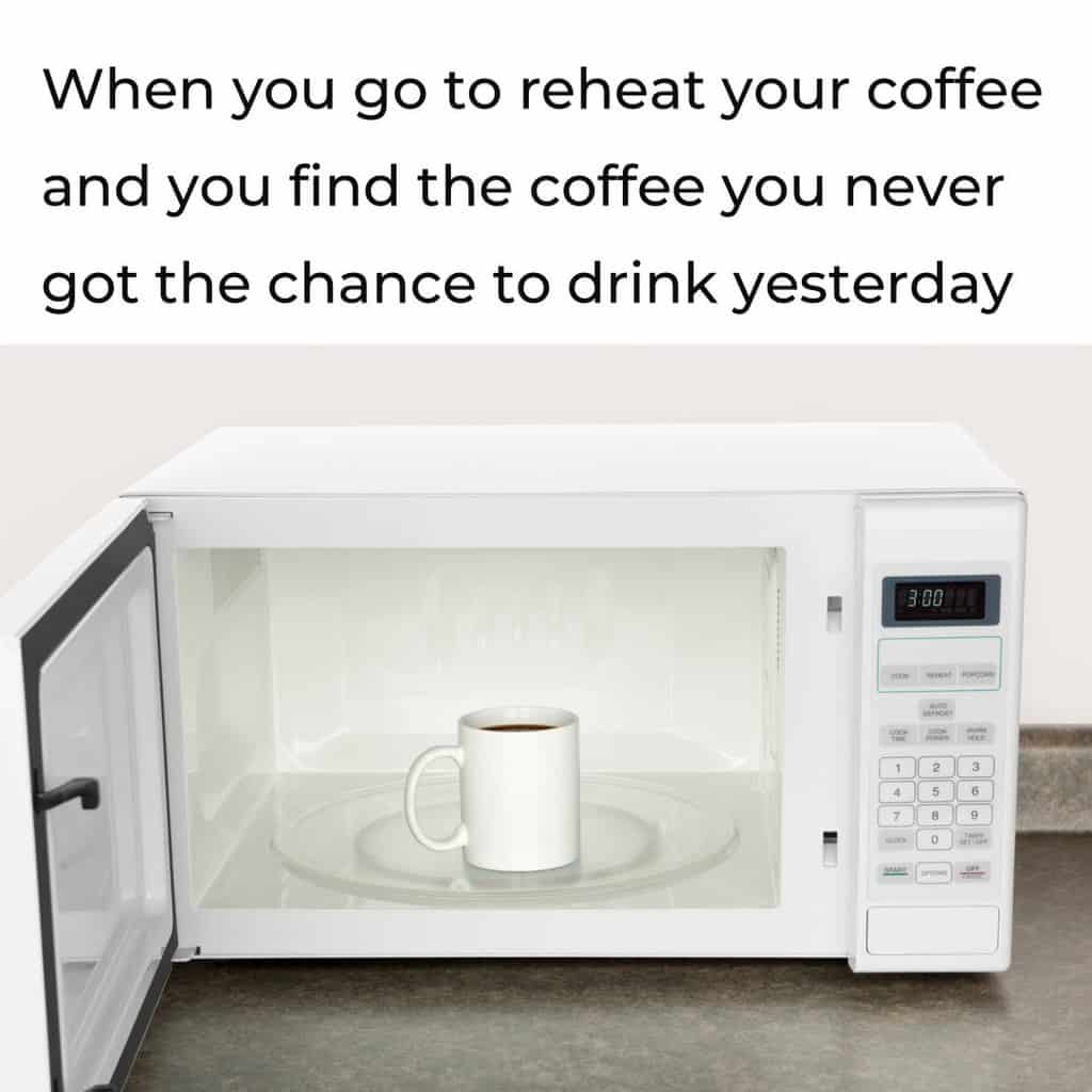 Coffee cup in a microwave with the caption: When you go to reheat your coffee and you find the coffee you never got the chance to drink yesterday.